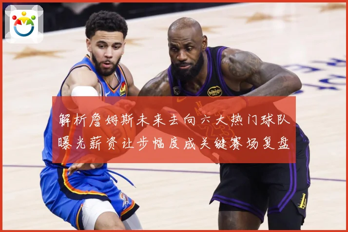 解析詹姆斯未来去向六大热门球队曝光薪资让步幅度成关键赛场复盘-深度解析