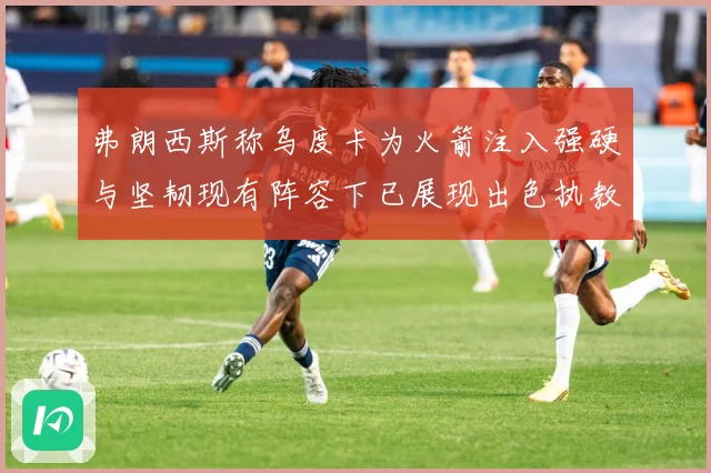 弗朗西斯称乌度卡为火箭注入强硬与坚韧现有阵容下已展现出色执教赛场复盘-深度解析