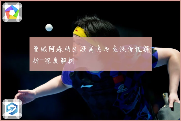 曼城阿森纳生涯高光与竞技价值解析-深度解析