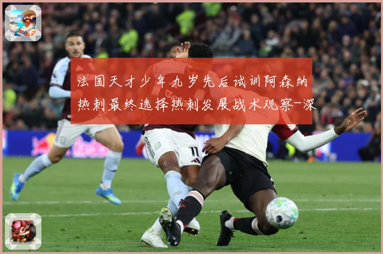 法国天才少年九岁先后试训阿森纳热刺最终选择热刺发展战术观察-深度解析