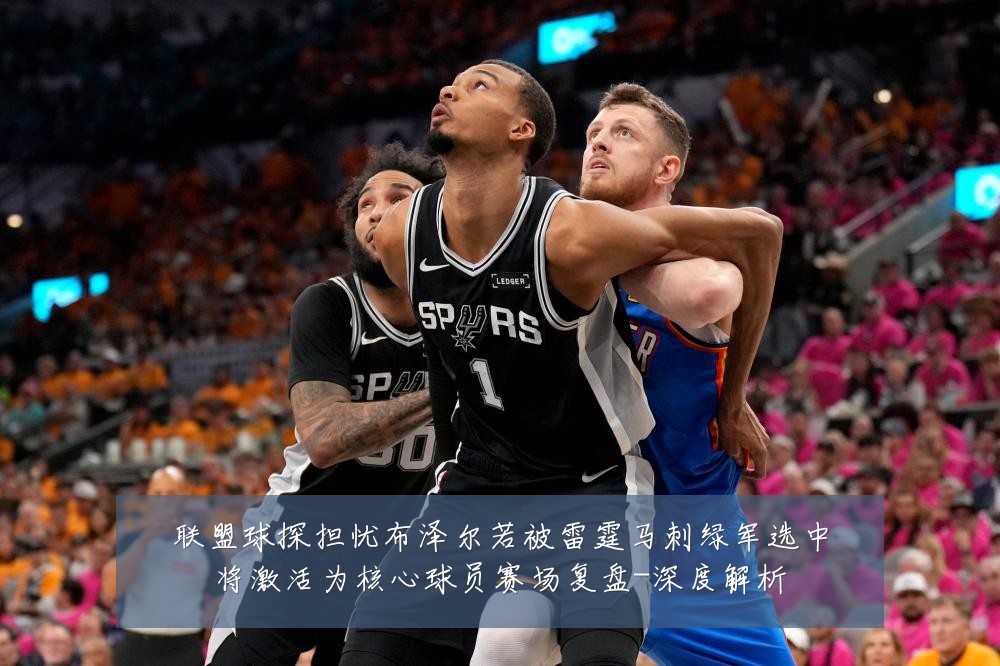 联盟球探担忧布泽尔若被雷霆马刺绿军选中将激活为核心球员赛场复盘-深度解析