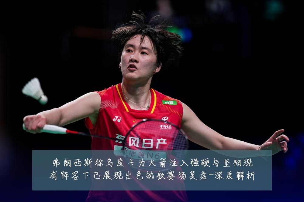 弗朗西斯称乌度卡为火箭注入强硬与坚韧现有阵容下已展现出色执教赛场复盘-深度解析