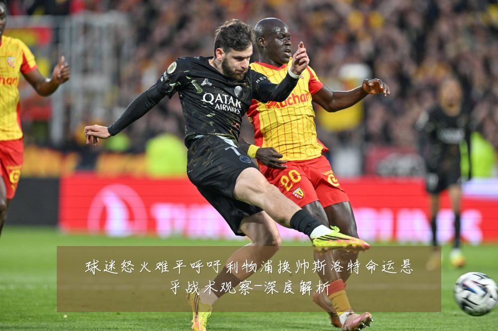 球迷怒火难平呼吁利物浦换帅斯洛特命运悬乎战术观察-深度解析