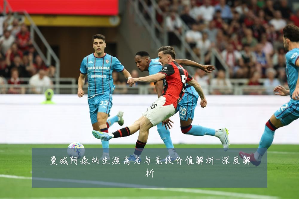曼城阿森纳生涯高光与竞技价值解析-深度解析
